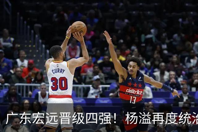 广东宏远晋级四强！杨溢再度统治赛场，狂砍27+12+6+6 能否征服主帅杜锋